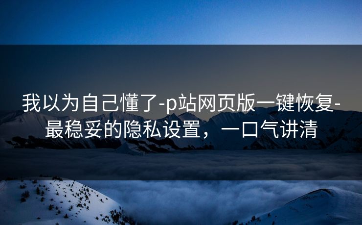 我以为自己懂了-p站网页版一键恢复-最稳妥的隐私设置,一口气讲清 我以为自己懂了-p站网页版一键恢复-最稳妥的隐私设置,一口气讲清