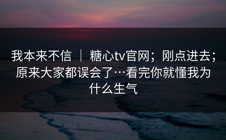 我本来不信 ｜ 糖心tv官网；刚点进去；原来大家都误会了…看完你就懂我为什么生气