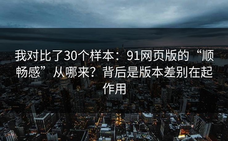 我对比了30个样本:91网页版的“顺畅感”从哪来?背后是版本差别在起作用 我对比了30个样本:91网页版的“顺畅感”从哪来?背后是版本差别在起作用