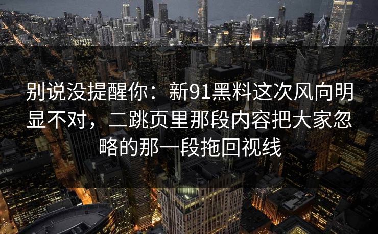 别说没提醒你：新91黑料这次风向明显不对，二跳页里那段内容把大家忽略的那一段拖回视线