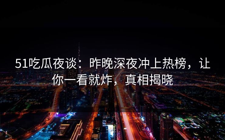 51吃瓜夜谈：昨晚深夜冲上热榜，让你一看就炸，真相揭晓