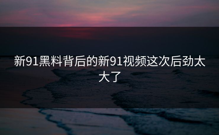 新91黑料背后的新91视频这次后劲太大了